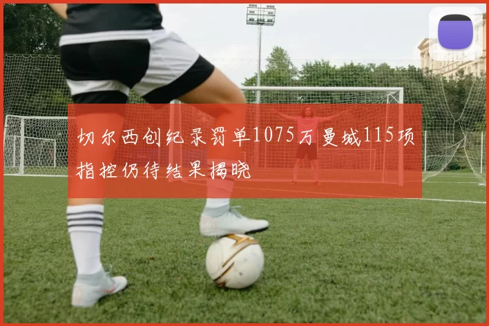 切尔西创纪录罚单1075万曼城115项指控仍待结果揭晓
