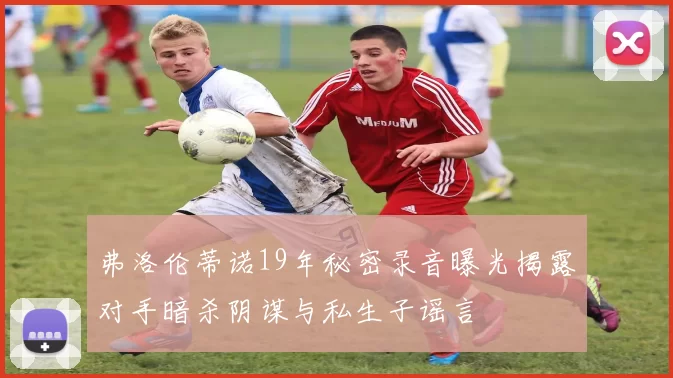 弗洛伦蒂诺19年秘密录音曝光揭露对手暗杀阴谋与私生子谣言