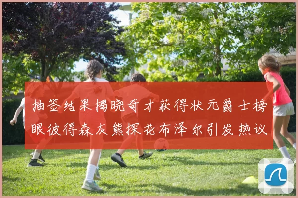 抽签结果揭晓奇才获得状元爵士榜眼彼得森灰熊探花布泽尔引发热议