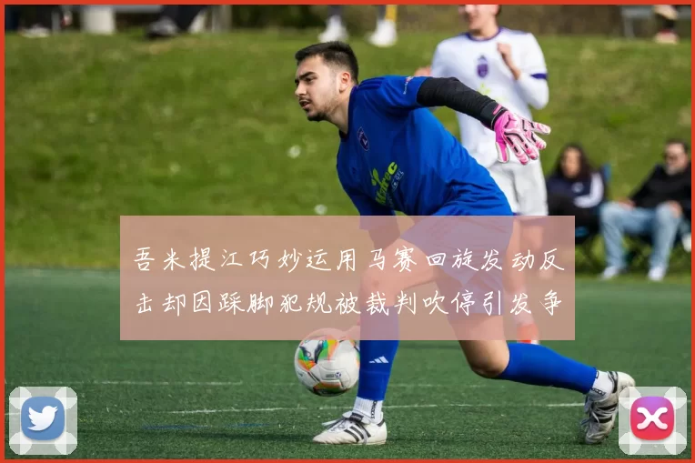 吾米提江巧妙运用马赛回旋发动反击却因踩脚犯规被裁判吹停引发争议