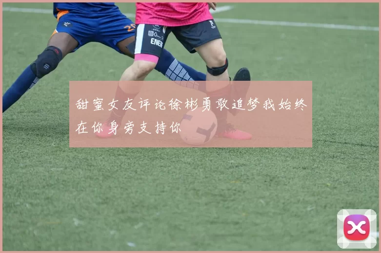 甜蜜女友评论徐彬勇敢追梦我始终在你身旁支持你